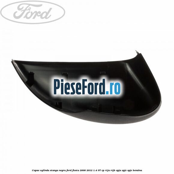 Capac oglinda stanga negru Ford Fiesta 2008-2012 1.4 97 cp RTJA, RTJB, SPJA, SPJC, SPJE benzina