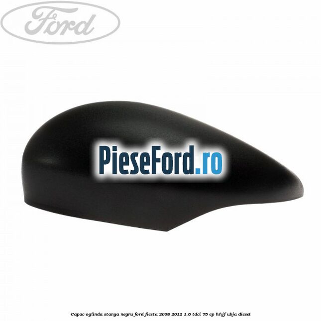 Capac oglinda stanga negru Ford Fiesta 2008-2012 1.6 TDCi 75 cp HHJF, UBJA diesel