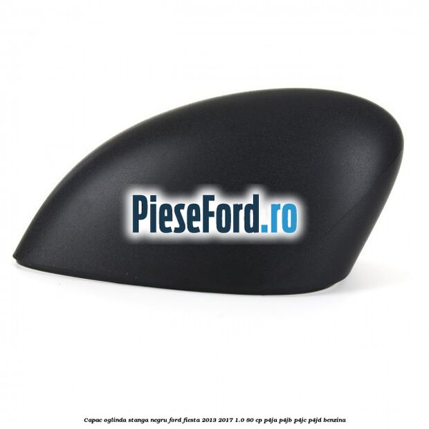 Capac oglinda stanga negru Ford Fiesta 2013-2017 1.0 80 cp Capac oglinda stanga negru Ford Fiesta 2013-2017 1.0 80 cp P4JA, P4JB, P4JC, P4JD benzina