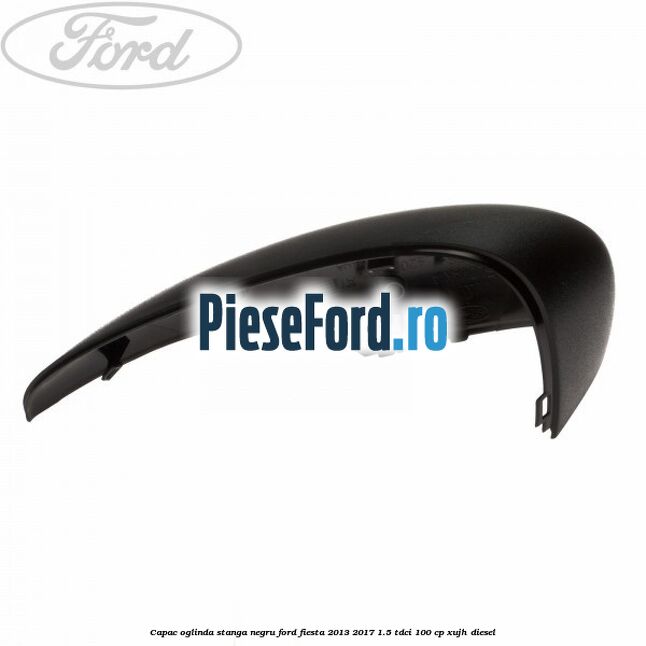 Capac oglinda stanga negru Ford Fiesta 2013-2017 1.5 TDCi 100 cp Capac oglinda stanga negru Ford Fiesta 2013-2017 1.5 TDCi 100 cp XUJH diesel
