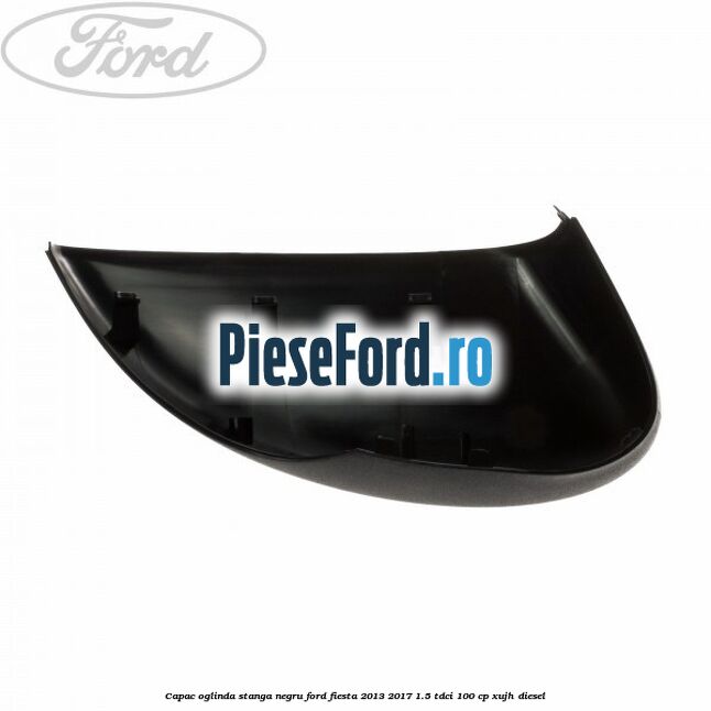 Capac oglinda stanga negru Ford Fiesta 2013-2017 1.5 TDCi 100 cp Capac oglinda stanga negru Ford Fiesta 2013-2017 1.5 TDCi 100 cp XUJH diesel