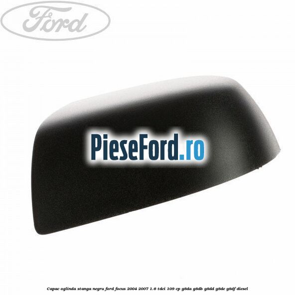 Capac oglinda stanga negru Ford Focus 2004-2007 1.6 TDCi 109 cp G8DA, G8DB, G8DD, G8DE, G8DF diesel