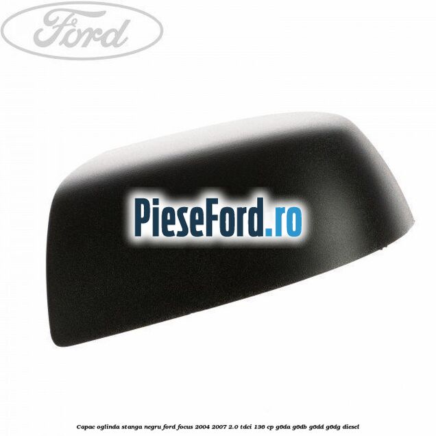 Capac oglinda stanga negru Ford Focus 2004-2007 2.0 TDCi 136 cp G6DA, G6DB, G6DD, G6DG diesel