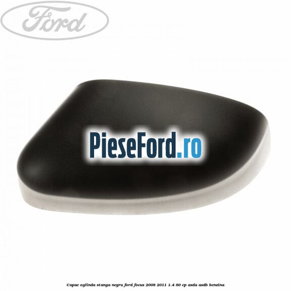 Capac oglinda stanga negru Ford Focus 2008-2011 1.4 80 cp Capac oglinda stanga negru Ford Focus 2008-2011 1.4 80 cp ASDA, ASDB benzina