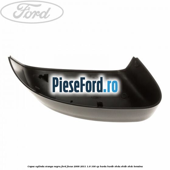 Capac oglinda stanga negru Ford Focus 2008-2011 1.6 100 cp HWDA, HWDB, SHDA, SHDB, SHDC benzina