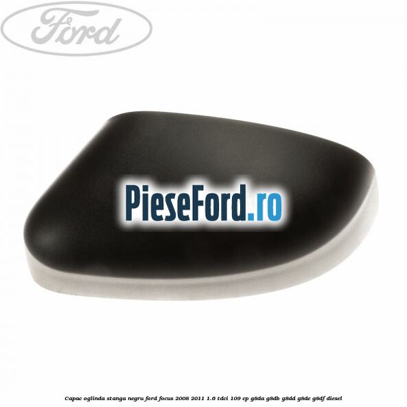 Capac oglinda stanga negru Ford Focus 2008-2011 1.6 TDCi 109 cp G8DA, G8DB, G8DD, G8DE, G8DF diesel