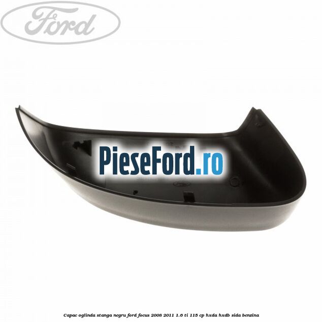 Capac oglinda stanga negru Ford Focus 2008-2011 1.6 Ti 115 cp Capac oglinda stanga negru Ford Focus 2008-2011 1.6 Ti 115 cp HXDA, HXDB, SIDA benzina