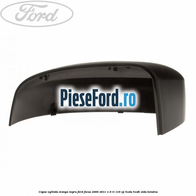 Capac oglinda stanga negru Ford Focus 2008-2011 1.6 Ti 115 cp Capac oglinda stanga negru Ford Focus 2008-2011 1.6 Ti 115 cp HXDA, HXDB, SIDA benzina