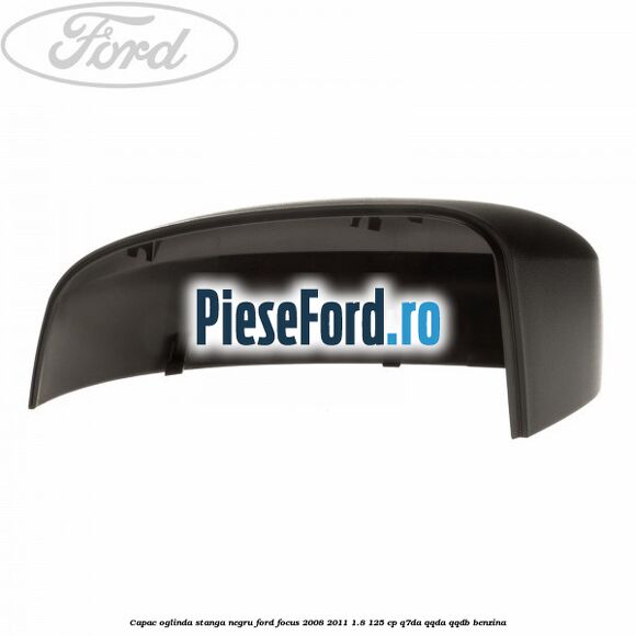 Capac oglinda stanga negru Ford Focus 2008-2011 1.8 125 cp Capac oglinda stanga negru Ford Focus 2008-2011 1.8 125 cp Q7DA, QQDA, QQDB benzina