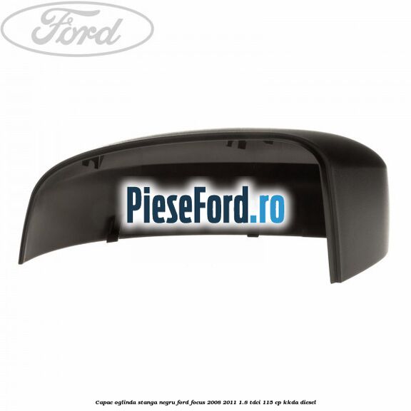 Capac oglinda stanga negru Ford Focus 2008-2011 1.8 TDCi 115 cp KKDA diesel