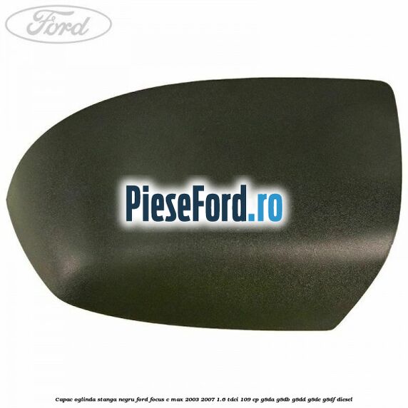 Capac oglinda stanga negru Ford Focus C-Max 2003-2007 1.6 TDCi 109 cp G8DA, G8DB, G8DD, G8DE, G8DF diesel