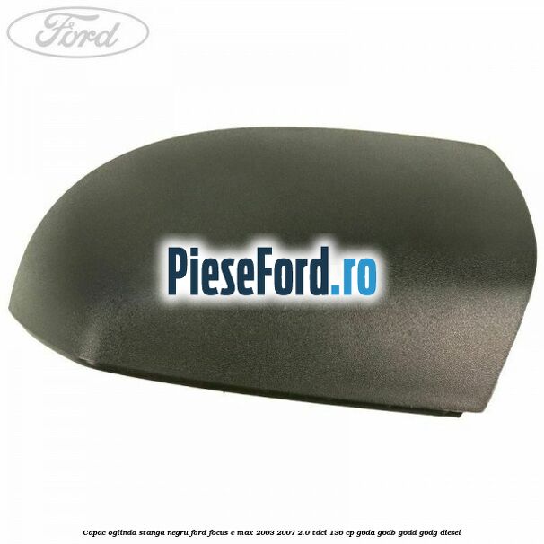 Capac oglinda stanga negru Ford Focus C-Max 2003-2007 2.0 TDCi 136 cp G6DA, G6DB, G6DD, G6DG diesel