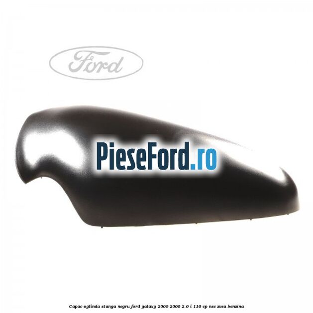 Capac oglinda stanga negru Ford Galaxy 2000-2006 2.0 i 116 cp Capac oglinda stanga negru Ford Galaxy 2000-2006 2.0 i 116 cp NSE, ZVSA benzina