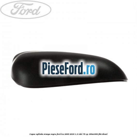 Capac oglinda stanga negru Ford Ka 2009-2016 1.3 TDCi 75 cp 169A1000, FD4 diesel