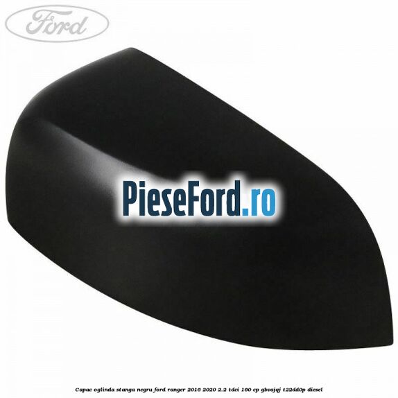 Capac oglinda stanga negru Ford Ranger 2016-2020 2.2 TDCi 160 cp GBVAJQJ, T22DD0P diesel