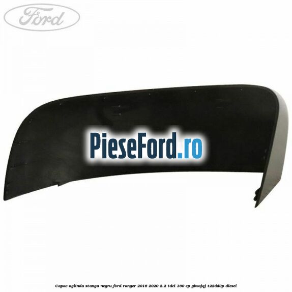 Capac oglinda stanga negru Ford Ranger 2016-2020 2.2 TDCi 160 cp GBVAJQJ, T22DD0P diesel