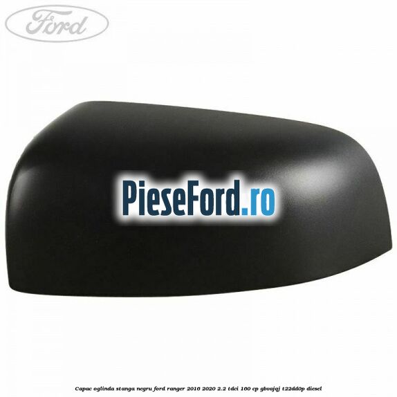 Capac oglinda stanga negru Ford Ranger 2016-2020 2.2 TDCi 160 cp GBVAJQJ, T22DD0P diesel