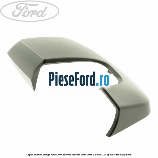 Capac oglinda stanga negru Ford Tourneo Custom 2014-2018 2.2 TDCi 100 cp DRF4, DRFF, DRFG diesel
