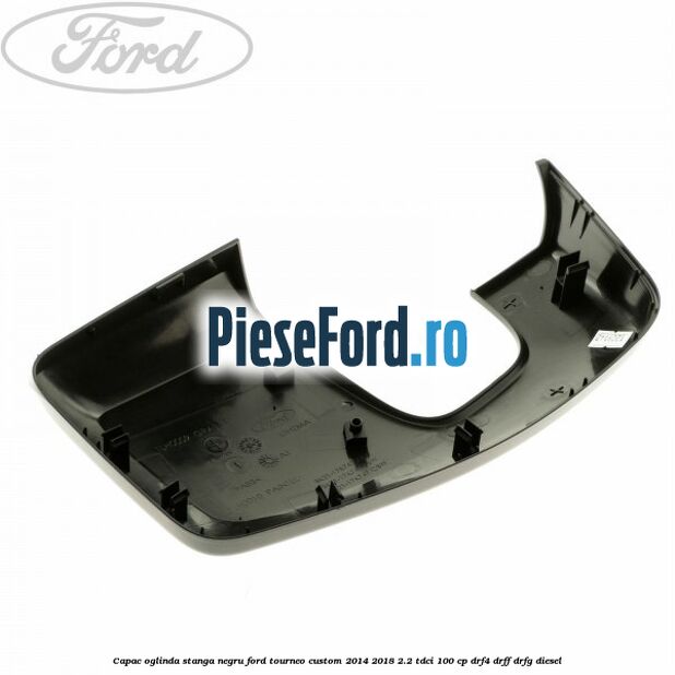 Capac oglinda stanga negru Ford Tourneo Custom 2014-2018 2.2 TDCi 100 cp DRF4, DRFF, DRFG diesel