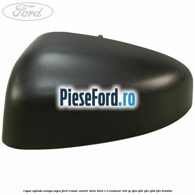Capac oglinda stanga negru Ford Transit Courier 2014-2018 1.0 EcoBoost 100 cp SFCA, SFCB, SFCC, SFCD, SFCE benzina