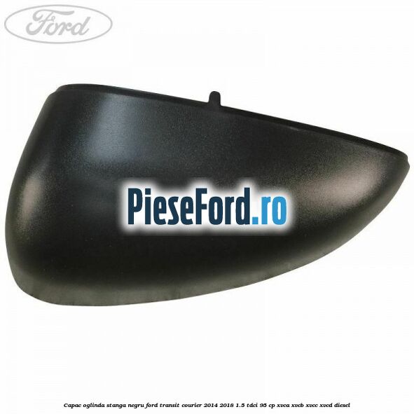 Capac oglinda stanga negru Ford Transit Courier 2014-2018 1.5 TDCi 95 cp XVCA, XVCB, XVCC, XVCD diesel