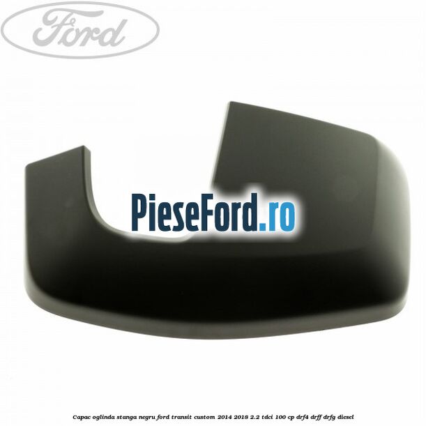 Capac oglinda stanga negru Ford Transit Custom 2014-2018 2.2 TDCi 100 cp DRF4, DRFF, DRFG diesel