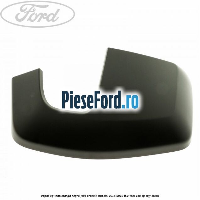Capac oglinda stanga negru Ford Transit Custom 2014-2018 2.2 TDCi 155 cp CVFF diesel