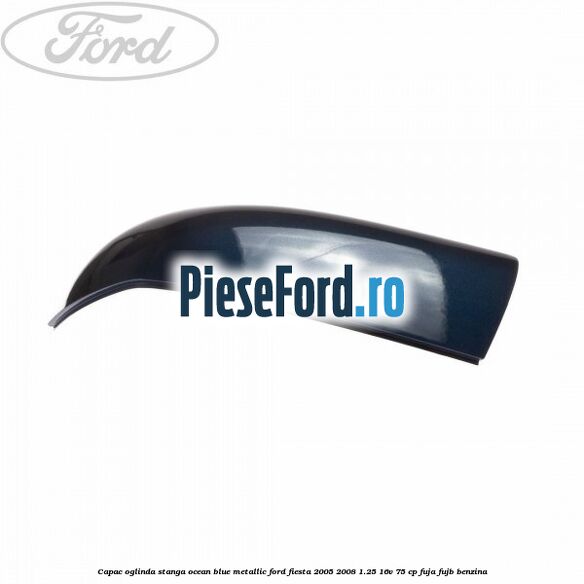 Capac oglinda stanga ocean blue metallic Ford Fiesta 2005-2008 1.25 16V 75 cp FUJA, FUJB benzina