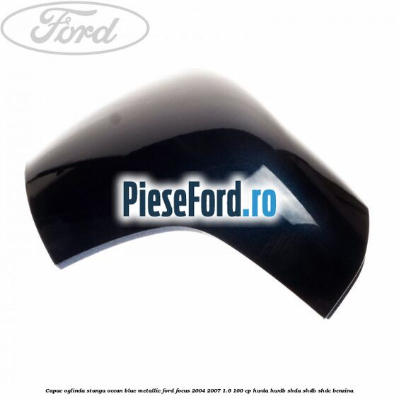 Capac oglinda stanga ocean blue metallic Ford Focus 2004-2007 1.6 100 cp HWDA, HWDB, SHDA, SHDB, SHDC benzina