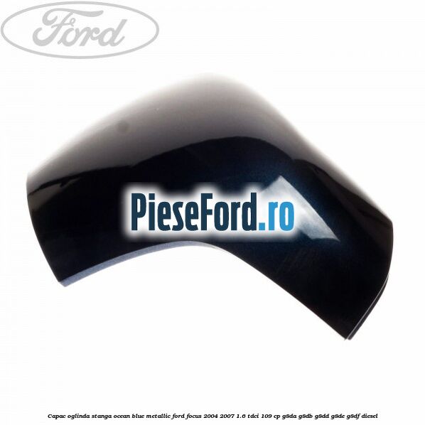 Capac oglinda stanga ocean blue metallic Ford Focus 2004-2007 1.6 TDCi 109 cp Capac oglinda stanga ocean blue metallic Ford Focus 2004-2007 1.6 TDCi 109 cp G8DA, G8DB, G8DD, G8DE, G8DF diesel