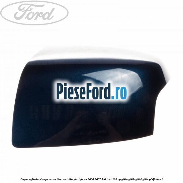 Capac oglinda stanga ocean blue metallic Ford Focus 2004-2007 1.6 TDCi 109 cp G8DA, G8DB, G8DD, G8DE, G8DF diesel