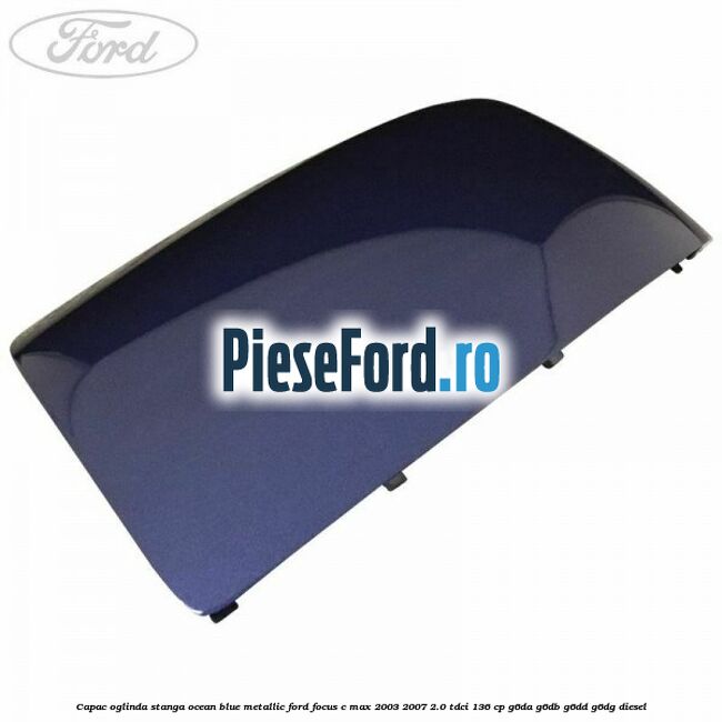 Capac oglinda stanga ocean blue metallic Ford Focus C-Max 2003-2007 2.0 TDCi 136 cp G6DA, G6DB, G6DD, G6DG diesel