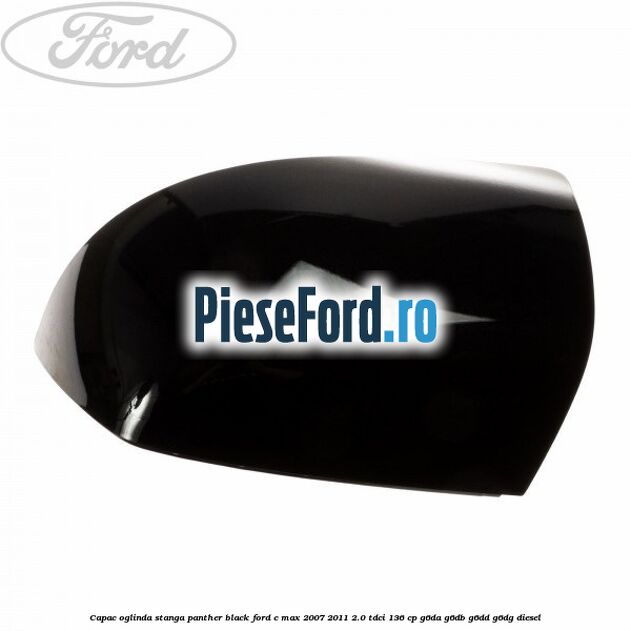 Capac oglinda stanga panther black Ford C-Max 2007-2011 2.0 TDCi 136 cp G6DA, G6DB, G6DD, G6DG diesel