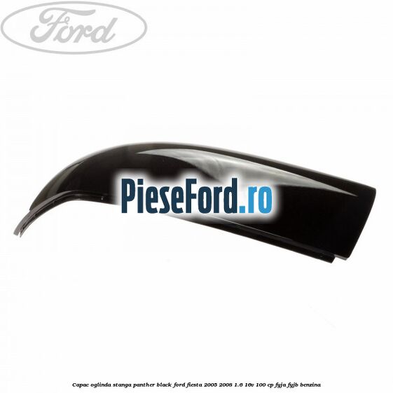 Capac oglinda stanga panther black Ford Fiesta 2005-2008 1.6 16V 100 cp FYJA, FYJB benzina