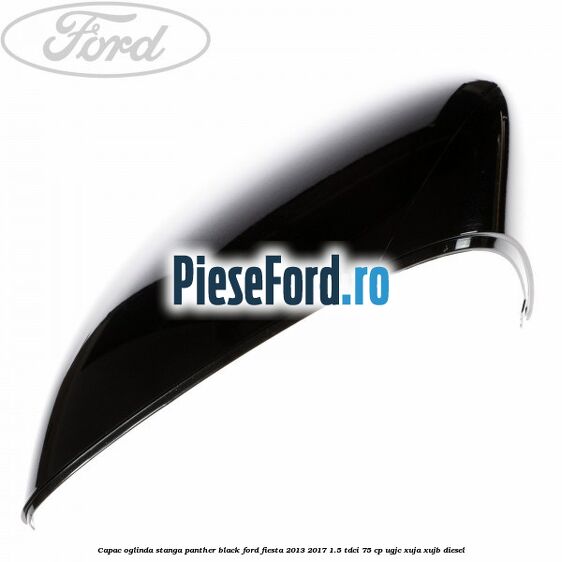 Capac oglinda stanga panther black Ford Fiesta 2013-2017 1.5 TDCi 75 cp UGJC, XUJA, XUJB diesel