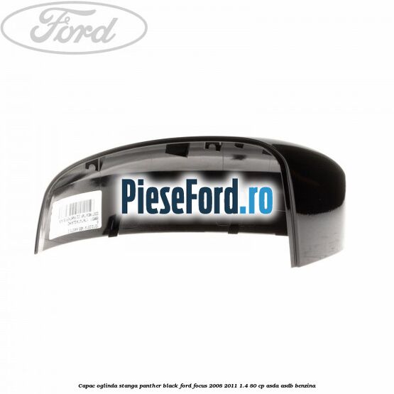 Capac oglinda stanga panther black Ford Focus 2008-2011 1.4 80 cp Capac oglinda stanga panther black Ford Focus 2008-2011 1.4 80 cp ASDA, ASDB benzina