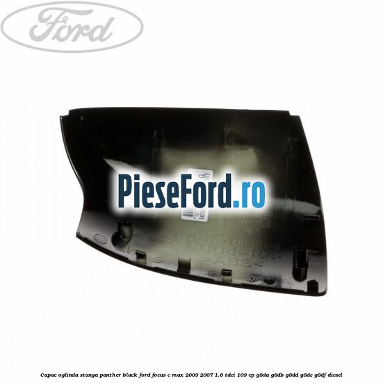 Capac oglinda stanga panther black Ford Focus C-Max 2003-2007 1.6 TDCi 109 cp G8DA, G8DB, G8DD, G8DE, G8DF diesel