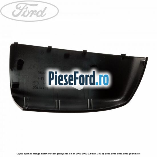 Capac oglinda stanga panther black Ford Focus C-Max 2003-2007 1.6 TDCi 109 cp G8DA, G8DB, G8DD, G8DE, G8DF diesel