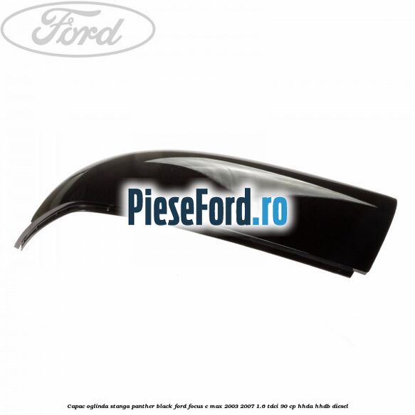 Capac oglinda stanga panther black Ford Focus C-Max 2003-2007 1.6 TDCi 90 cp HHDA, HHDB diesel