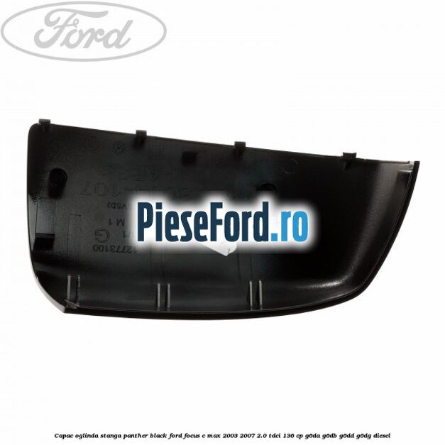 Capac oglinda stanga panther black Ford Focus C-Max 2003-2007 2.0 TDCi 136 cp G6DA, G6DB, G6DD, G6DG diesel