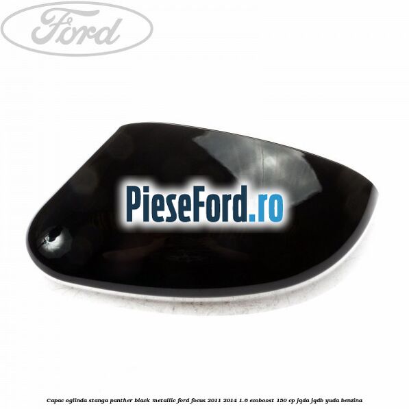 Capac oglinda stanga panther black metallic Ford Focus 2011-2014 1.6 EcoBoost 150 cp JQDA, JQDB, YUDA benzina