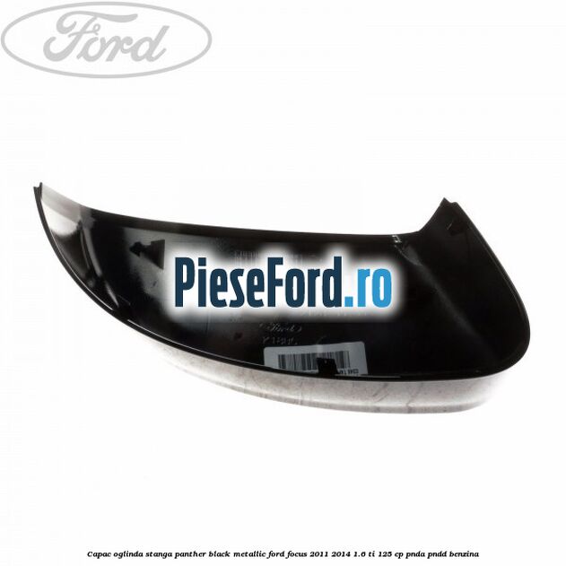 Capac oglinda stanga panther black metallic Ford Focus 2011-2014 1.6 Ti 125 cp Capac oglinda stanga panther black metallic Ford Focus 2011-2014 1.6 Ti 125 cp PNDA, PNDD benzina