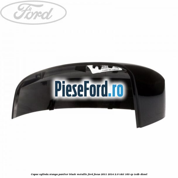Capac oglinda stanga panther black metallic Ford Focus 2011-2014 2.0 TDCi 163 cp Capac oglinda stanga panther black metallic Ford Focus 2011-2014 2.0 TDCi 163 cp TXDB diesel