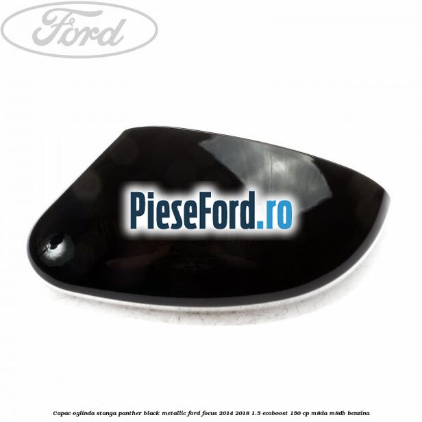 Capac oglinda stanga panther black metallic Ford Focus 2014-2018 1.5 EcoBoost 150 cp M8DA, M8DB benzina