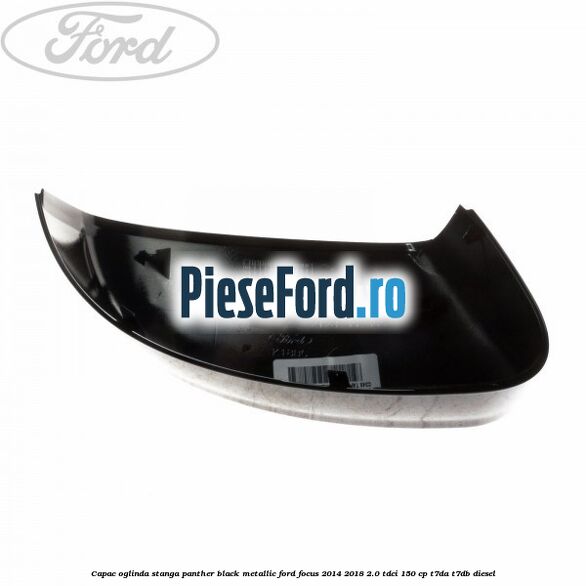 Capac oglinda stanga panther black metallic Ford Focus 2014-2018 2.0 TDCi 150 cp Capac oglinda stanga panther black metallic Ford Focus 2014-2018 2.0 TDCi 150 cp T7DA, T7DB diesel