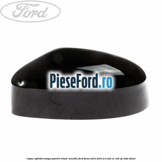 Capac oglinda stanga panther black metallic Ford Focus 2014-2018 2.0 TDCi ST 185 cp T8DA diesel