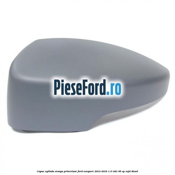 Capac oglinda stanga primerizat Ford EcoSport 2013-2018 1.5 TDCi 95 cp XVJD diesel