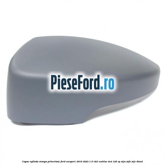 Capac oglinda stanga primerizat Ford EcoSport 2019-2023 1.5 TDCi EcoBlue 4x4 125 cp Capac oglinda stanga primerizat Ford EcoSport 2019-2023 1.5 TDCi EcoBlue 4x4 125 cp ZTJA, ZTJB, ZTJC diesel