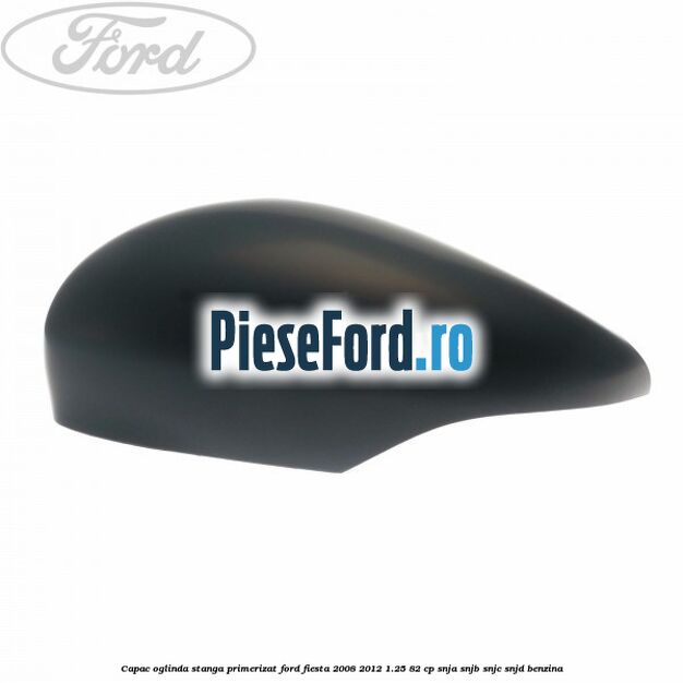 Capac oglinda stanga primerizat Ford Fiesta 2008-2012 1.25 82 cp SNJA, SNJB, SNJC, SNJD benzina