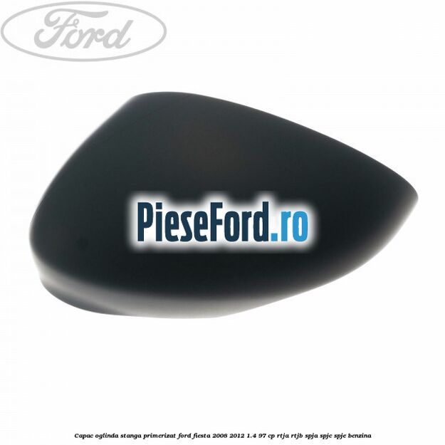 Capac oglinda stanga primerizat Ford Fiesta 2008-2012 1.4 97 cp RTJA, RTJB, SPJA, SPJC, SPJE benzina